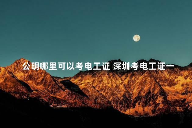 公明哪里可以考电工证 深圳考电工证一般多久可以拿到